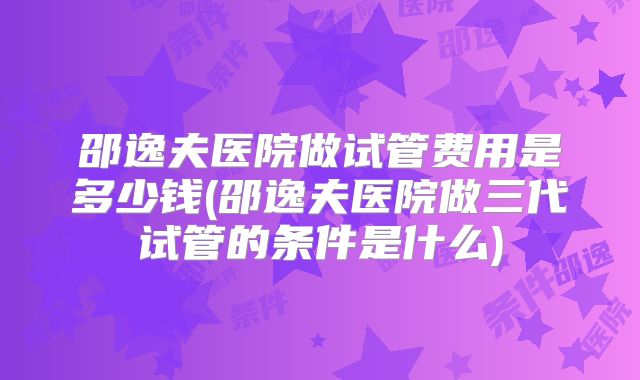 邵逸夫医院做试管费用是多少钱(邵逸夫医院做三代试管的条件是什么)