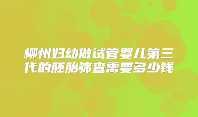 柳州妇幼做试管婴儿第三代的胚胎筛查需要多少钱