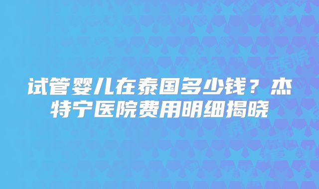 试管婴儿在泰国多少钱？杰特宁医院费用明细揭晓