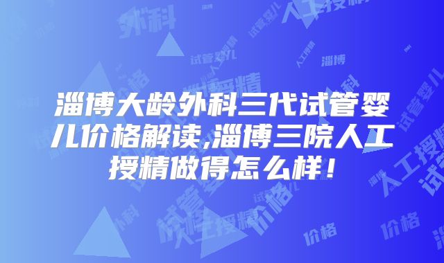 淄博大龄外科三代试管婴儿价格解读,淄博三院人工授精做得怎么样！