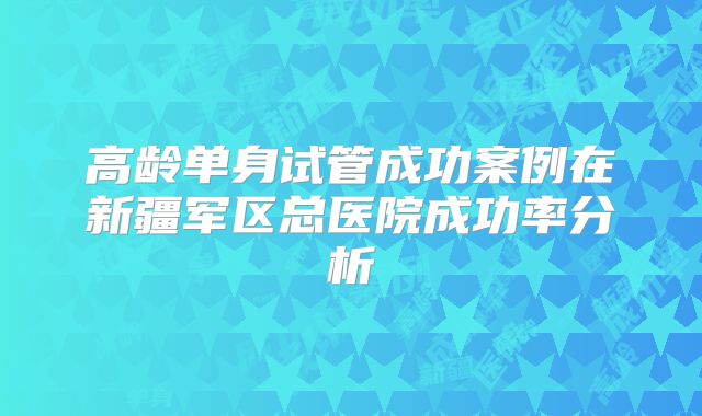 高龄单身试管成功案例在新疆军区总医院成功率分析