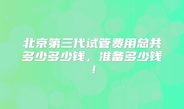 北京第三代试管费用总共多少多少钱，准备多少钱！