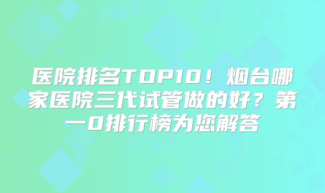 医院排名TOP10！烟台哪家医院三代试管做的好？第一0排行榜为您解答