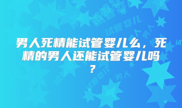 男人死精能试管婴儿么，死精的男人还能试管婴儿吗？