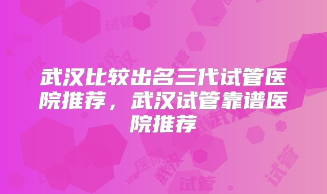 武汉比较出名三代试管医院推荐，武汉试管靠谱医院推荐