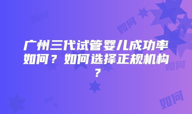 广州三代试管婴儿成功率如何?如何选择正规机构?
