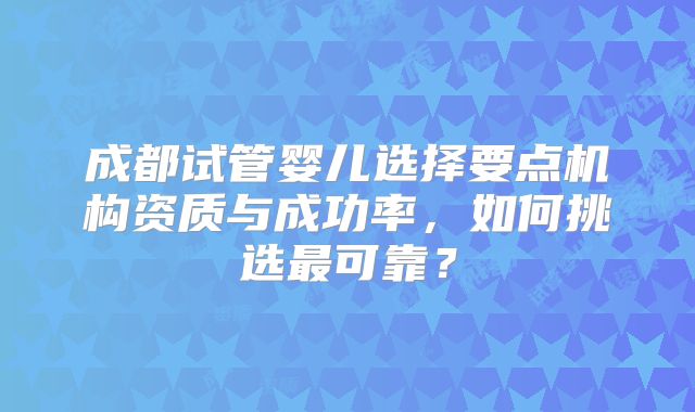 成都试管婴儿选择要点机构资质与成功率，如何挑选最可靠？