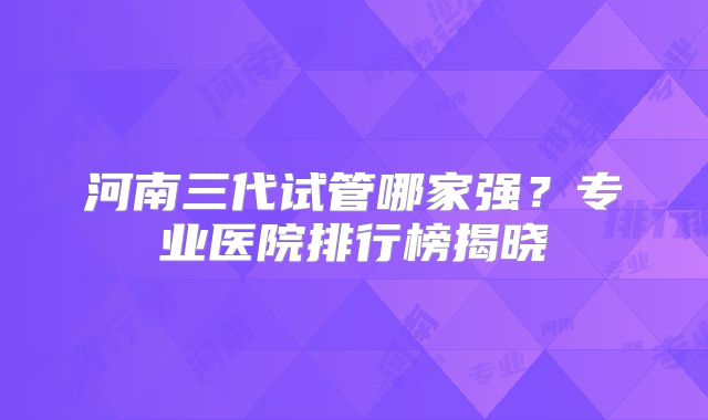 河南三代试管哪家强？专业医院排行榜揭晓