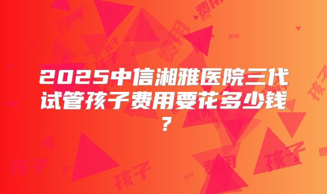 2025中信湘雅医院三代试管孩子费用要花多少钱？