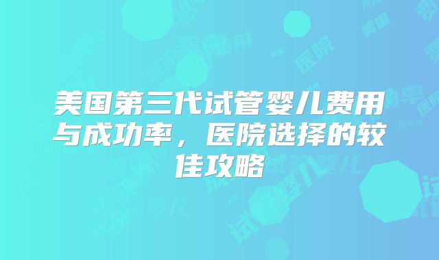 美国第三代试管婴儿费用与成功率，医院选择的较佳攻略