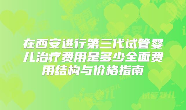 在西安进行第三代试管婴儿治疗费用是多少全面费用结构与价格指南