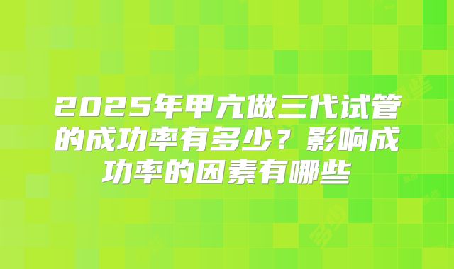 2025年甲亢做三代试管的成功率有多少？影响成功率的因素有哪些