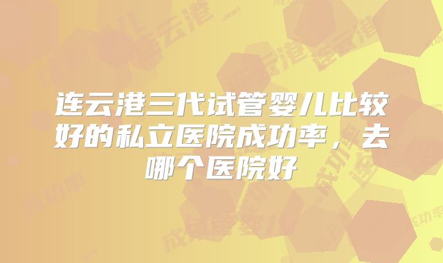 连云港三代试管婴儿比较好的私立医院成功率，去哪个医院好