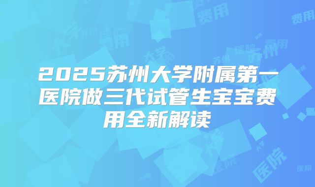 2025苏州大学附属第一医院做三代试管生宝宝费用全新解读