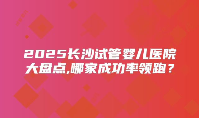 2025长沙试管婴儿医院大盘点,哪家成功率领跑?