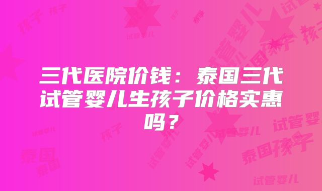 三代医院价钱：泰国三代试管婴儿生孩子价格实惠吗？