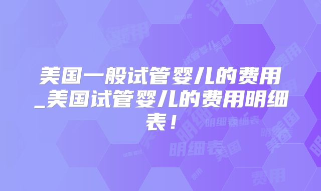 美国一般试管婴儿的费用_美国试管婴儿的费用明细表！