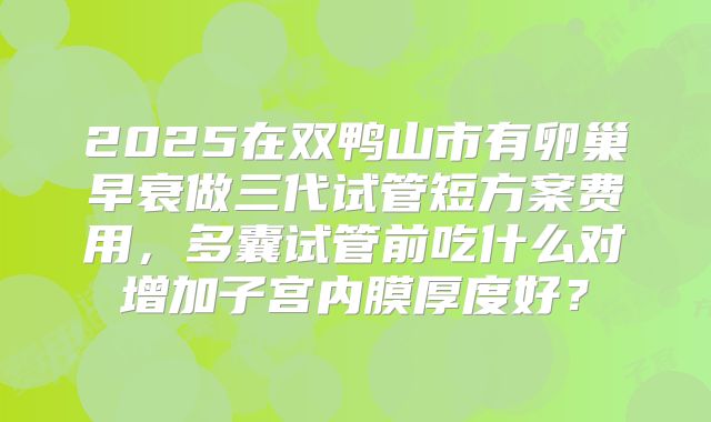 2025在双鸭山市有卵巢早衰做三代试管短方案费用，多囊试管前吃什么对增加子宫内膜厚度好？