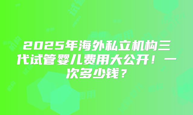 2025年海外私立机构三代试管婴儿费用大公开!一次多少钱?
