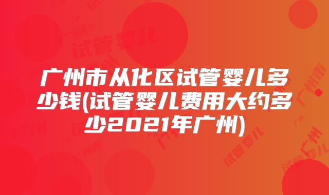 广州市从化区试管婴儿多少钱(试管婴儿费用大约多少2021年广州)