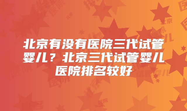 北京有没有医院三代试管婴儿？北京三代试管婴儿医院排名较好