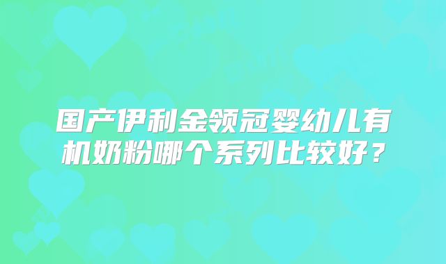国产伊利金领冠婴幼儿有机奶粉哪个系列比较好？