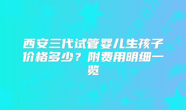 西安三代试管婴儿生孩子价格多少？附费用明细一览