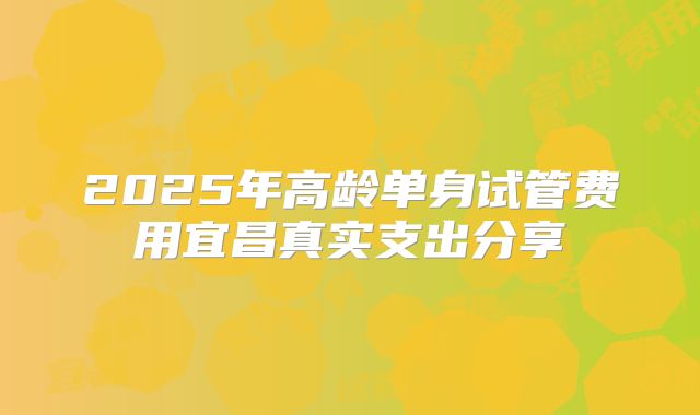 2025年高龄单身试管费用宜昌真实支出分享