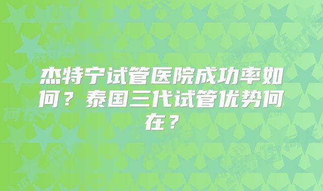 杰特宁试管医院成功率如何？泰国三代试管优势何在？