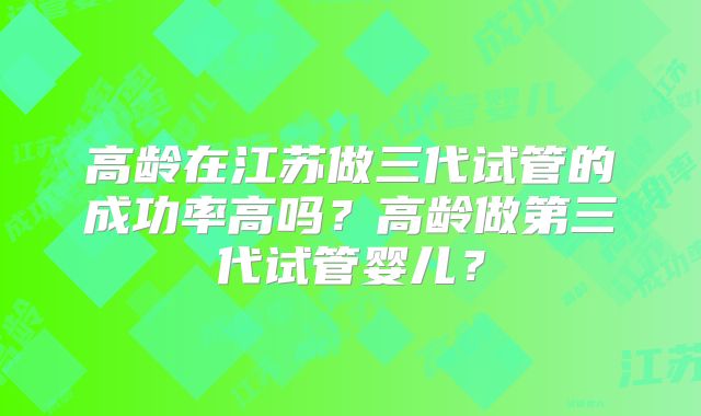 高龄在江苏做三代试管的成功率高吗？高龄做第三代试管婴儿？