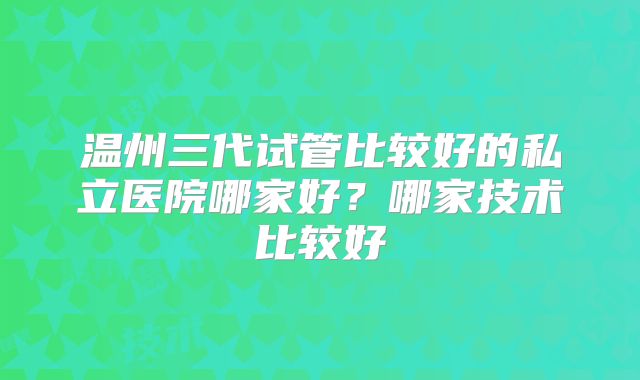 温州三代试管比较好的私立医院哪家好？哪家技术比较好