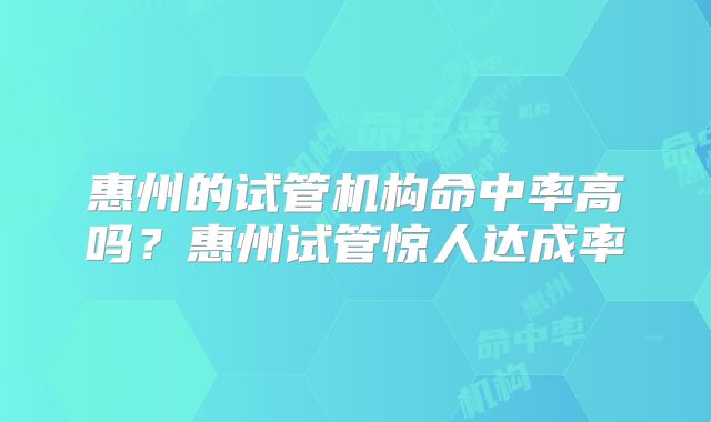 惠州的试管机构命中率高吗？惠州试管惊人达成率