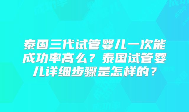 泰国三代试管婴儿一次能成功率高么?泰国试管婴儿详细步骤是怎样的?