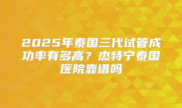 2025年泰国三代试管成功率有多高？杰特宁泰国医院靠谱吗