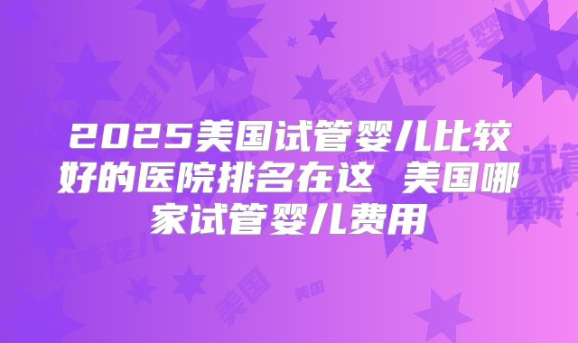 2025美国试管婴儿比较好的医院排名在这 美国哪家试管婴儿费用