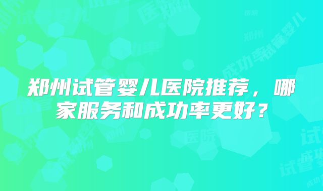 郑州试管婴儿医院推荐，哪家服务和成功率更好？