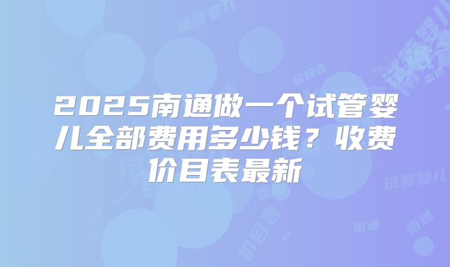 2025南通做一个试管婴儿全部费用多少钱？收费价目表最新