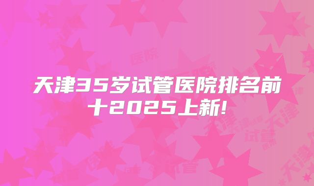 天津35岁试管医院排名前十2025上新!
