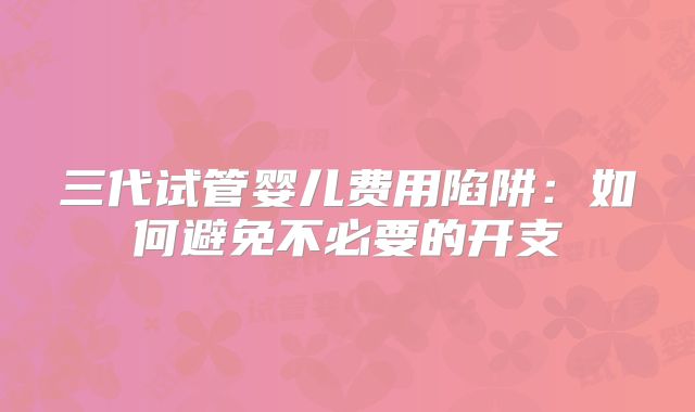 三代试管婴儿费用陷阱：如何避免不必要的开支