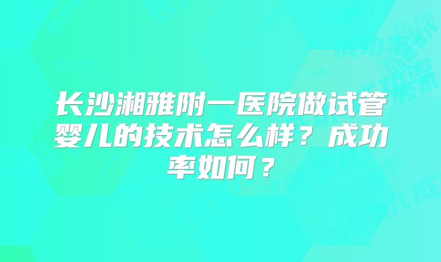 长沙湘雅附一医院做试管婴儿的技术怎么样？成功率如何？