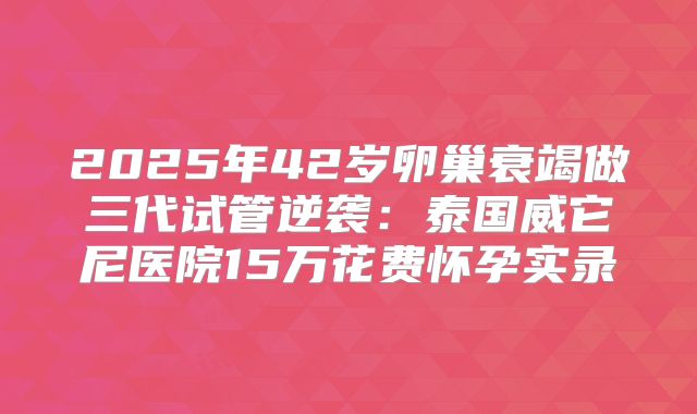 2025年42岁卵巢衰竭做三代试管逆袭：泰国威它尼医院15万花费怀孕实录