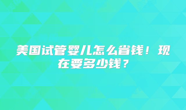 美国试管婴儿怎么省钱！现在要多少钱？