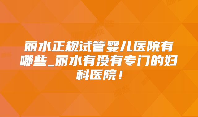丽水正规试管婴儿医院有哪些_丽水有没有专门的妇科医院!