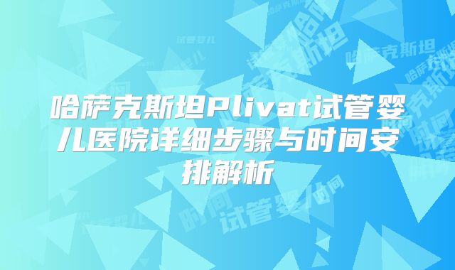 哈萨克斯坦Plivat试管婴儿医院详细步骤与时间安排解析