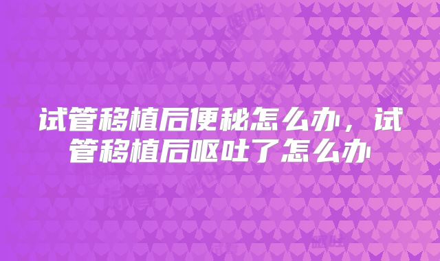 试管移植后便秘怎么办，试管移植后呕吐了怎么办