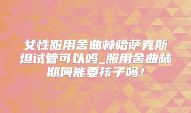女性服用舍曲林哈萨克斯坦试管可以吗_服用舍曲林期间能要孩子吗！