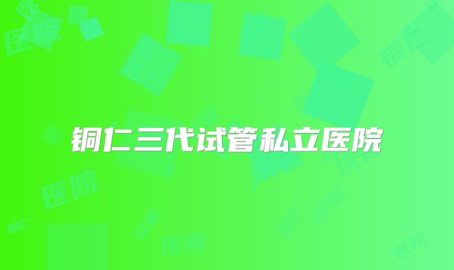 铜仁三代试管私立医院