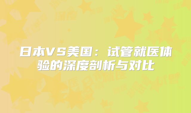 日本VS美国:试管就医体验的深度剖析与对比