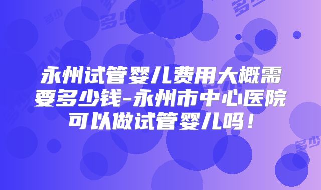 永州试管婴儿费用大概需要多少钱-永州市中心医院可以做试管婴儿吗！