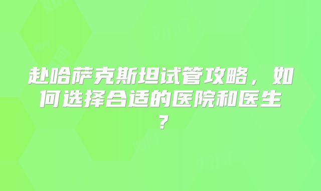 赴哈萨克斯坦试管攻略，如何选择合适的医院和医生？